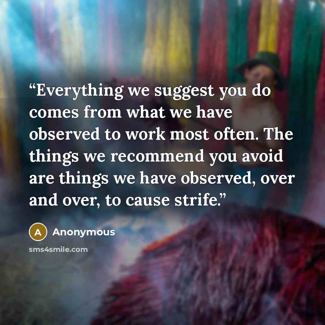 “Everything we suggest you do comes from what we have observed to work most often. The things we recommend you avoid are things we have observed, over and over, to cause strife.” quote by Anonymous