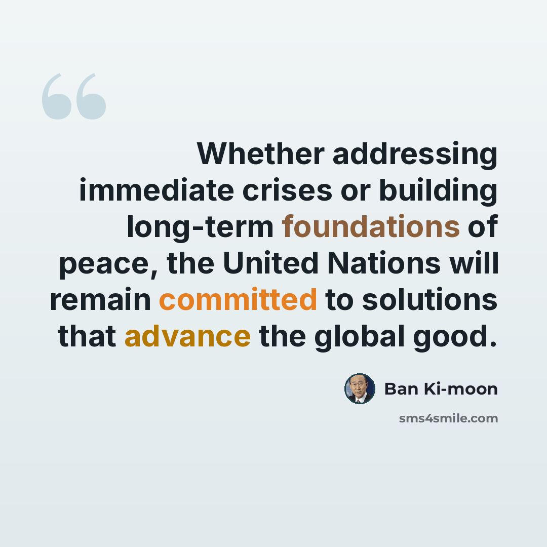 “Whether addressing immediate crises or building long-term foundations of peace, the United Nations will remain committed to solutions that advance the global good.” quote by Ban Ki-moon