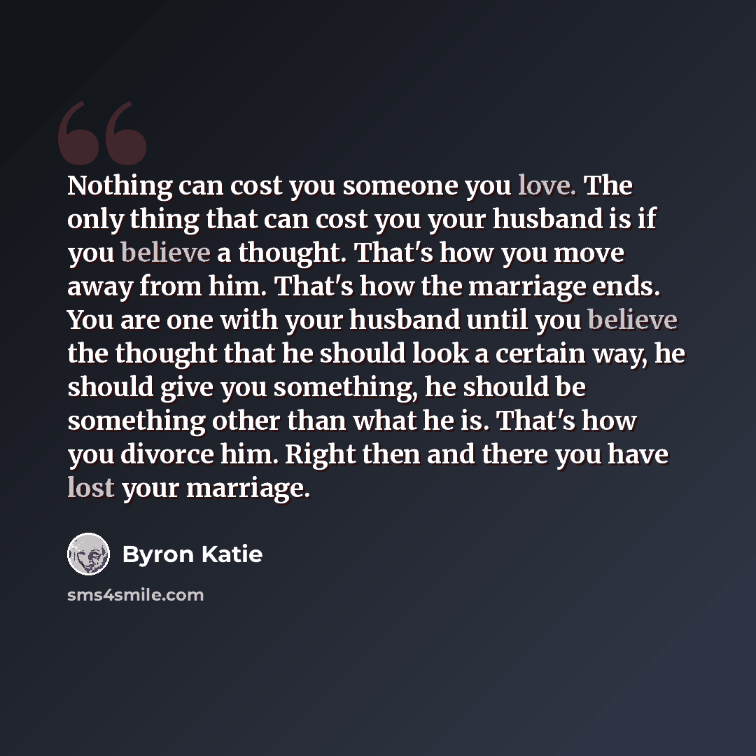 “Nothing can cost you someone you love. The only thing that can cost you your husband is if you believe a thought. That's how you move away from him. That's how the marriage ends. You are one with your husband until you believe the thought that he should look a certain way, he should give you…” quote by Byron Katie