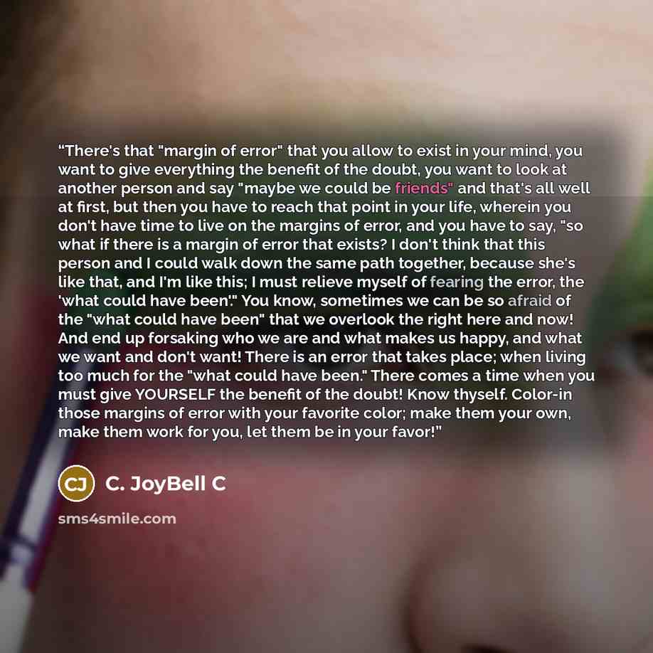 “There's that "margin of error" that you allow to exist in your mind, you want to give everything the benefit of the doubt, you want to look at another person and say "maybe we could be friends" and that's all well at first, but then you have to reach that point in your life, wherein you don't have…” quote by C. JoyBell C