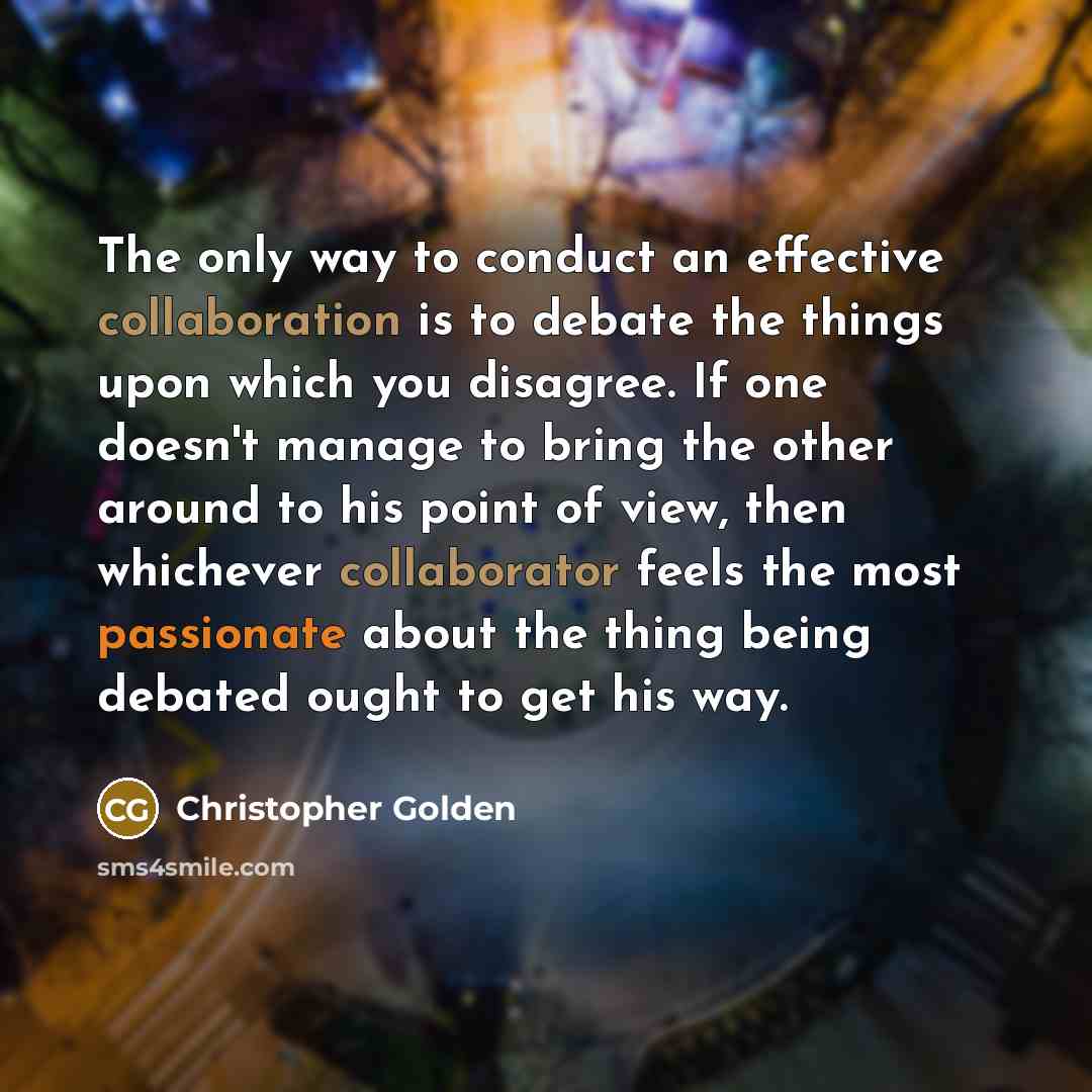 “The only way to conduct an effective collaboration is to debate the things upon which you disagree. If one doesn't manage to bring the other around to his point of view, then whichever collaborator feels the most passionate about the thing being debated ought to get his way.” quote by Christopher Golden