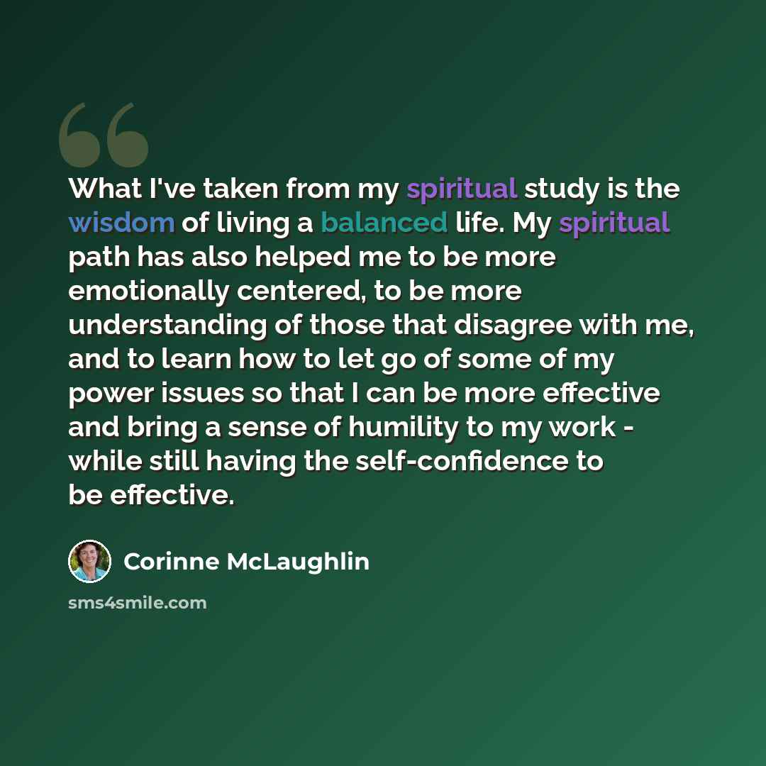“What I've taken from my spiritual study is the wisdom of living a balanced life. My spiritual path has also helped me to be more emotionally centered, to be more understanding of those that disagree with me, and to learn how to let go of some of my power issues so that I can be more effective and…” quote by Corinne McLaughlin