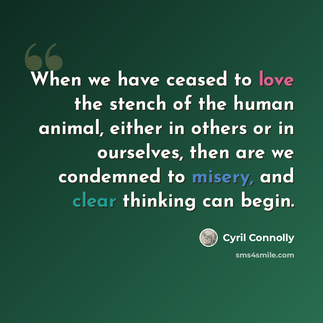 “When we have ceased to love the stench of the human animal, either in others or in ourselves, then are we condemned to misery, and clear thinking can begin.” quote by Cyril Connolly