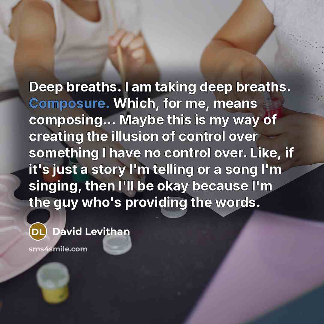 “Deep breaths. I am taking deep breaths. Composure. Which, for me, means composing... Maybe this is my way of creating the illusion of control over something I have no control over. Like, if it's just a story I'm telling or a song I'm singing, then I'll be okay because I'm the guy who's providing…” quote by David Levithan