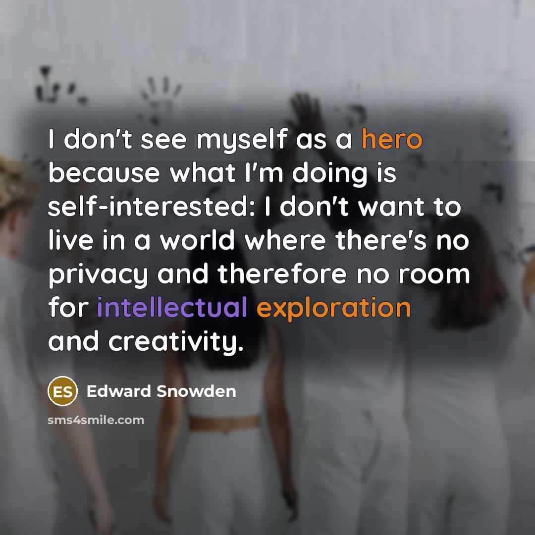 “I don't see myself as a hero because what I'm doing is self-interested: I don't want to live in a world where there's no privacy and therefore no room for intellectual exploration and creativity.” quote by Edward Snowden