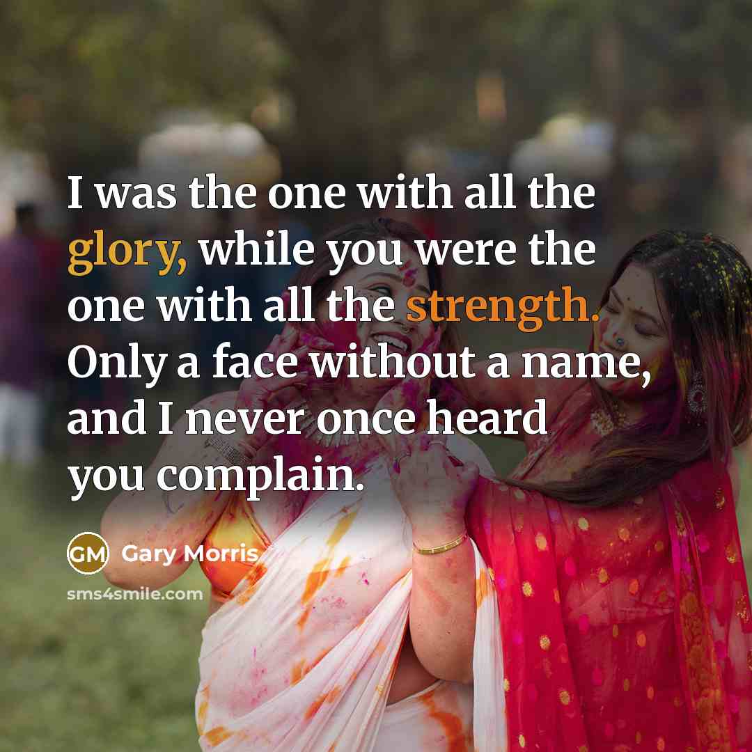 “I was the one with all the glory, while you were the one with all the strength. Only a face without a name, and I never once heard you complain.” quote by Gary Morris