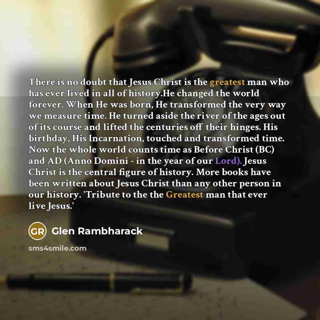 “There is no doubt that Jesus Christ is the greatest man who has ever lived in all of history.He changed the world forever. When He was born, He transformed the very way we measure time. He turned aside the river of the ages out of its course and lifted the centuries off their hinges. His birthday…” quote by Glen Rambharack