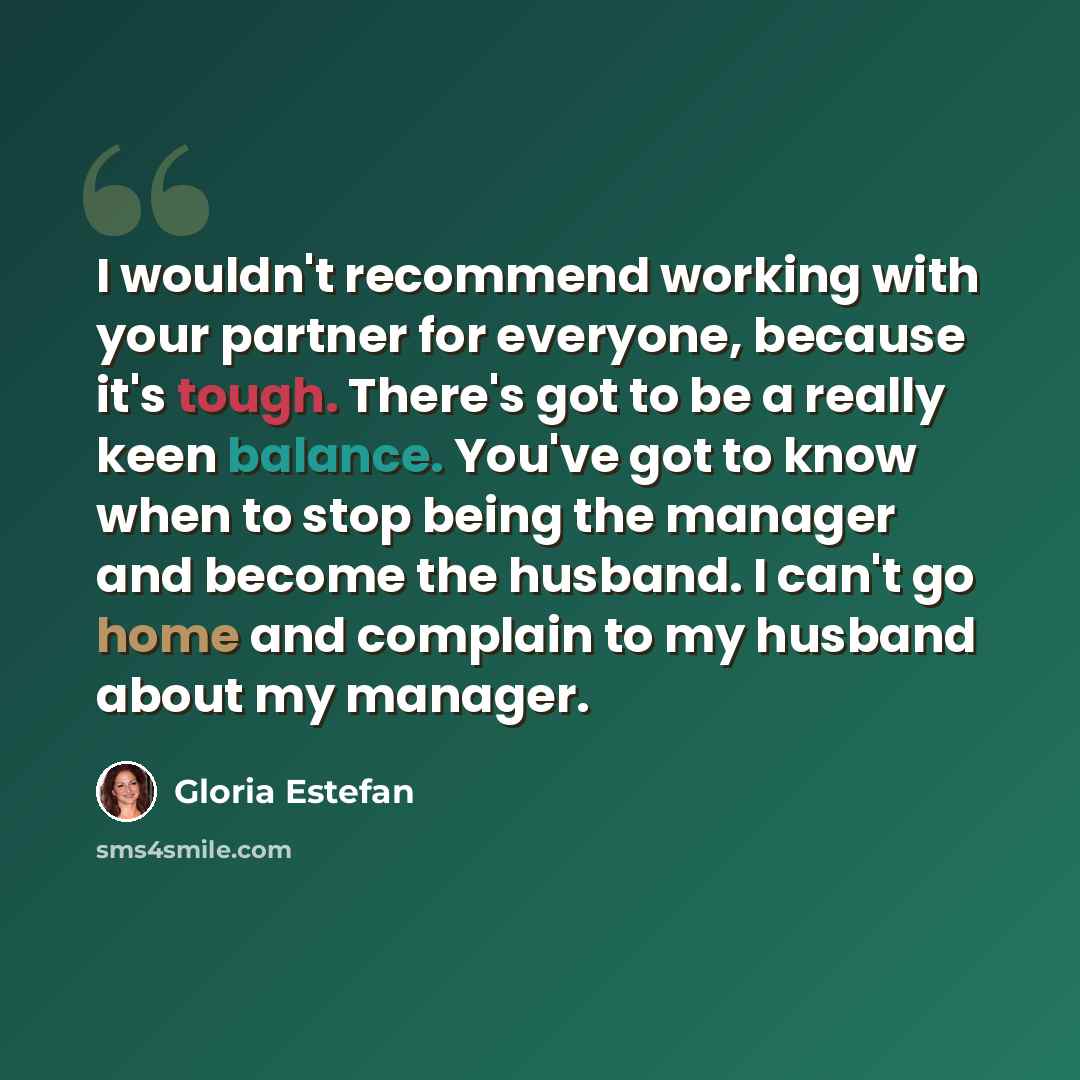 “I wouldn't recommend working with your partner for everyone, because it's tough. There's got to be a really keen balance. You've got to know when to stop being the manager and become the husband. I can't go home and complain to my husband about my manager.” quote by Gloria Estefan