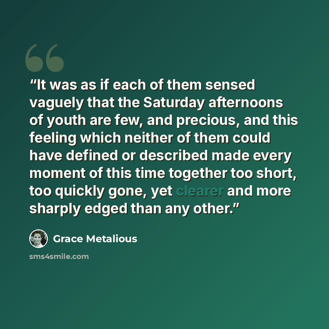 “It was as if each of them sensed vaguely that the Saturday afternoons of youth are few, and precious, and this feeling which neither of them could have defined or described made every moment of this time together too short, too quickly gone, yet clearer and more sharply edged than any other.” quote by Grace Metalious
