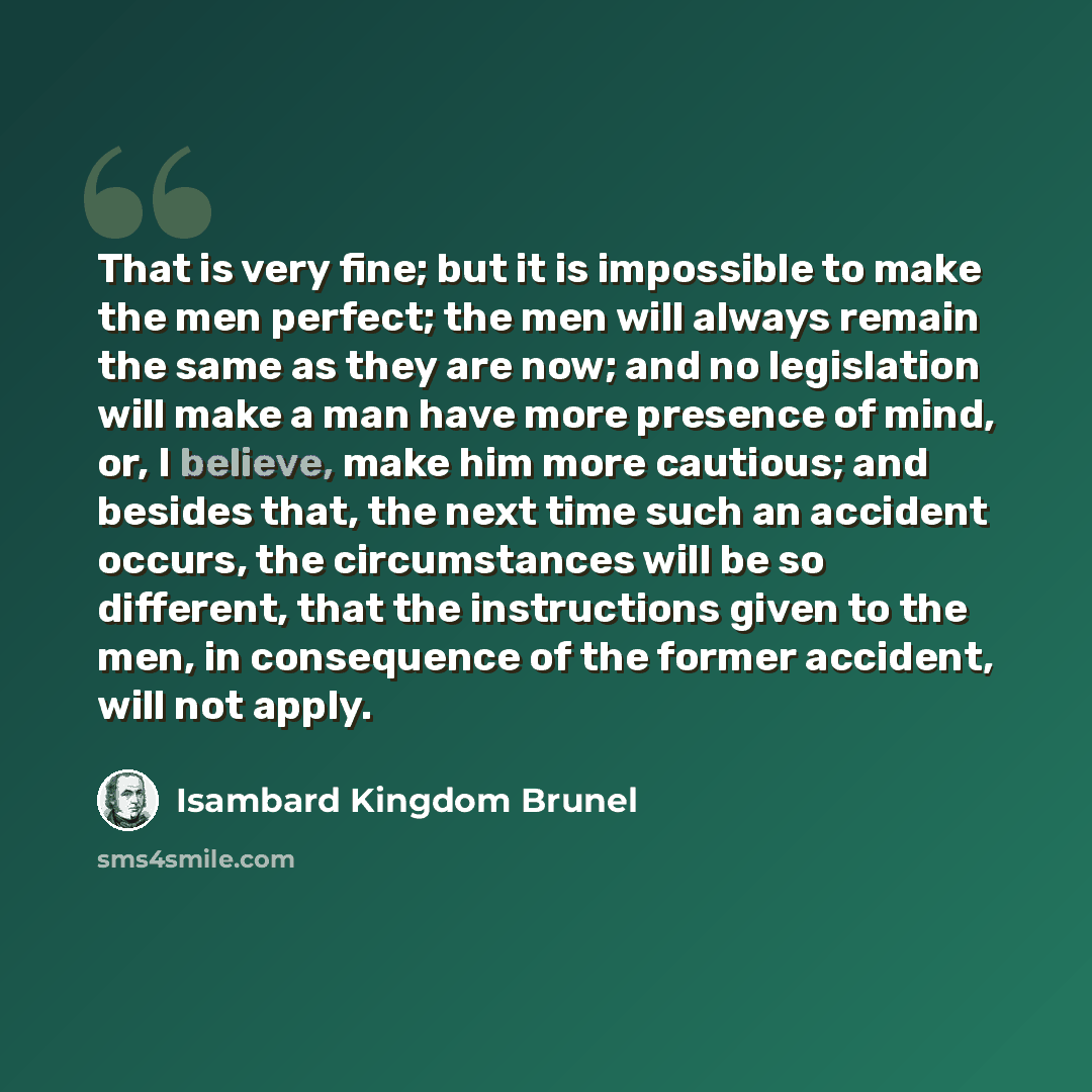 “That is very fine; but it is impossible to make the men perfect; the men will always remain the same as they are now; and no legislation will make a man have more presence of mind, or, I believe, make him more cautious; and besides that, the next time such an accident occurs, the circumstances…” quote by Isambard Kingdom Brunel
