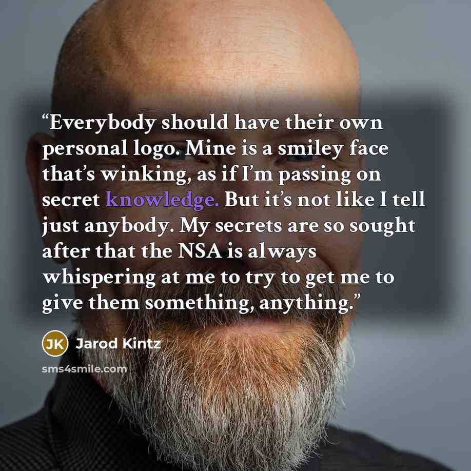 “Everybody should have their own personal logo. Mine is a smiley face that’s winking, as if I’m passing on secret knowledge. But it’s not like I tell just anybody. My secrets are so sought after that the NSA is always whispering at me to try to get me to give them something, anything.” quote by Jarod Kintz