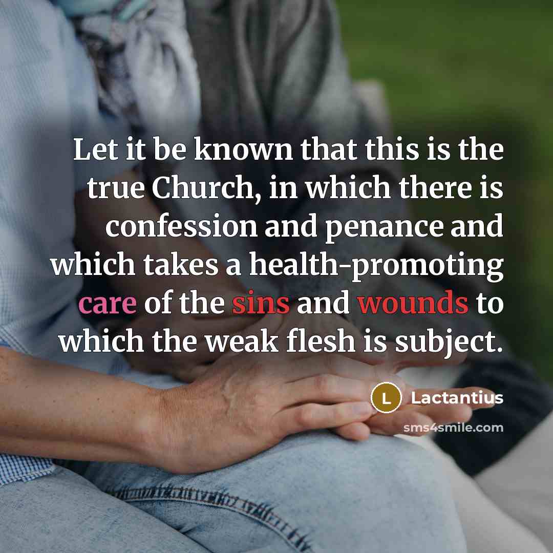 “Let it be known that this is the true Church, in which there is confession and penance and which takes a health-promoting care of the sins and wounds to which the weak flesh is subject.” quote by Lactantius