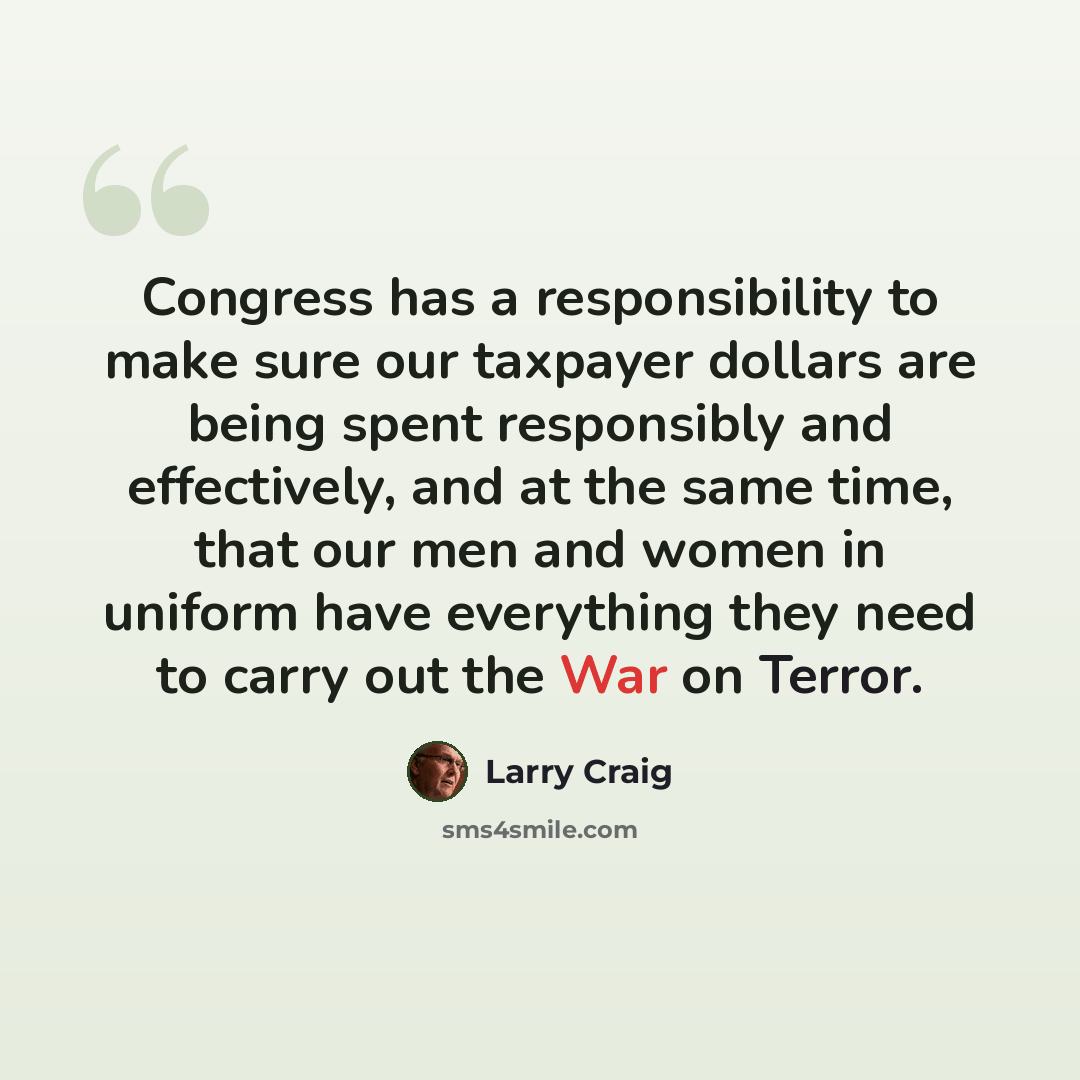 “Congress has a responsibility to make sure our taxpayer dollars are being spent responsibly and effectively, and at the same time, that our men and women in uniform have everything they need to carry out the War on Terror.” quote by Larry Craig
