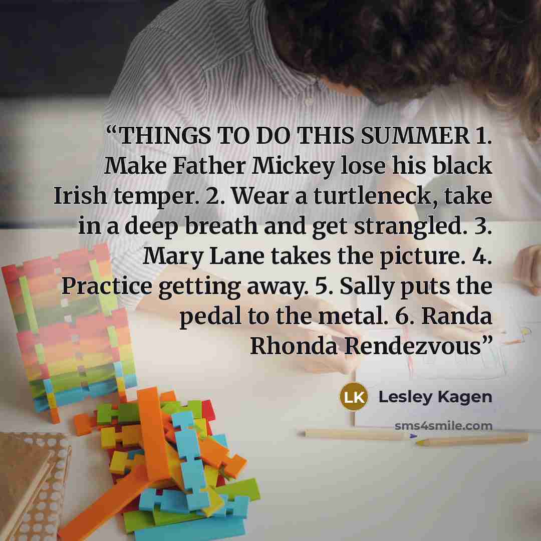 “THINGS TO DO THIS SUMMER 1. Make Father Mickey lose his black Irish temper. 2. Wear a turtleneck, take in a deep breath and get strangled. 3. Mary Lane takes the picture. 4. Practice getting away. 5. Sally puts the pedal to the metal. 6. Randa Rhonda Rendezvous” quote by Lesley Kagen