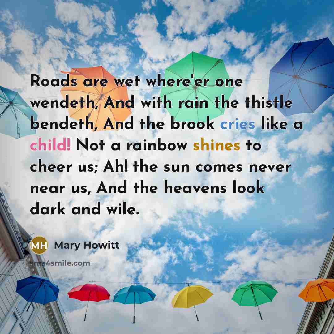 “Roads are wet where'er one wendeth, And with rain the thistle bendeth, And the brook cries like a child! Not a rainbow shines to cheer us; Ah! the sun comes never near us, And the heavens look dark and wile.” quote by Mary Howitt