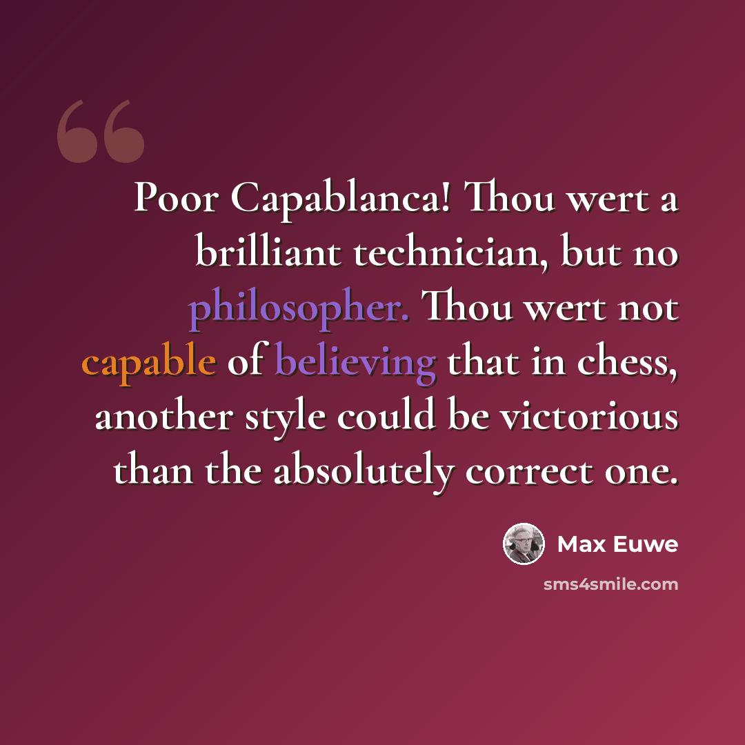 “Poor Capablanca! Thou wert a brilliant technician, but no philosopher. Thou wert not capable of believing that in chess, another style could be victorious than the absolutely correct one.” quote by Max Euwe