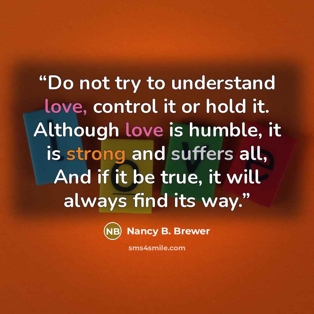 “Do not try to understand love, control it or hold it. Although love is humble, it is strong and suffers all, And if it be true, it will always find its way.” quote by Nancy B. Brewer