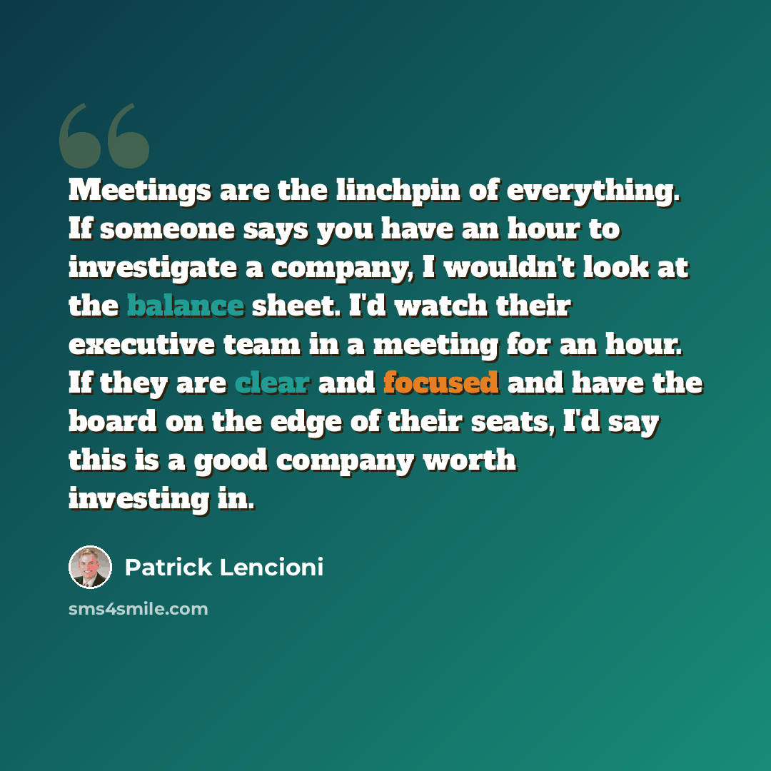 “Meetings are the linchpin of everything. If someone says you have an hour to investigate a company, I wouldn't look at the balance sheet. I'd watch their executive team in a meeting for an hour. If they are clear and focused and have the board on the edge of their seats, I'd say this is a good…” quote by Patrick Lencioni