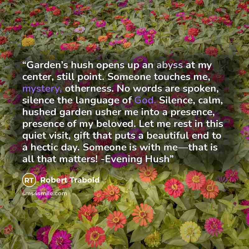 “Garden’s hush opens up an abyss at my center, still point. Someone touches me, mystery, otherness. No words are spoken, silence the language of God. Silence, calm, hushed garden usher me into a presence, presence of my beloved. Let me rest in this quiet visit, gift that puts a beautiful end to a…” quote by Robert Trabold