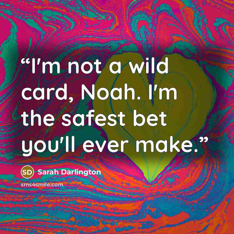 “I'm not a wild card, Noah. I'm the safest bet you'll ever make.” quote by Sarah Darlington