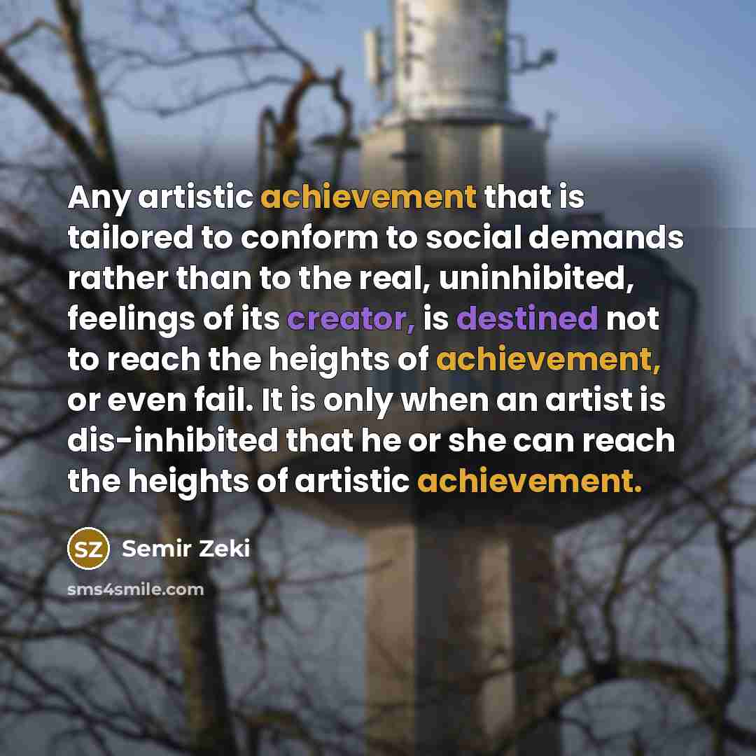 “Any artistic achievement that is tailored to conform to social demands rather than to the real, uninhibited, feelings of its creator, is destined not to reach the heights of achievement, or even fail. It is only when an artist is dis-inhibited that he or she can reach the heights of artistic…” quote by Semir Zeki
