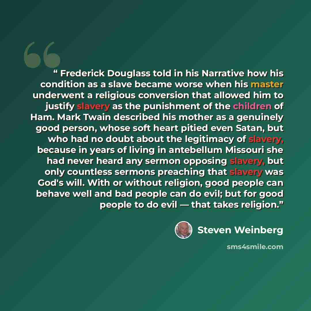 “Frederick Douglass told in his Narrative how his condition as a slave became worse when his master underwent a religious conversion that allowed him to justify slavery as the punishment of the children of Ham. Mark Twain described his mother as a genuinely good person, whose soft heart pitied even…” quote by Steven Weinberg