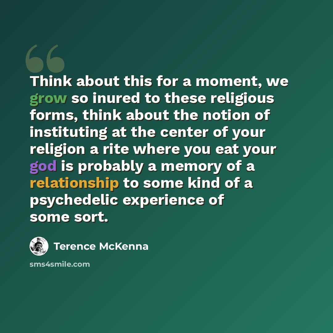 “Think about this for a moment, we grow so inured to these religious forms, think about the notion of instituting at the center of your religion a rite where you eat your god is probably a memory of a relationship to some kind of a psychedelic experience of some sort.” quote by Terence McKenna