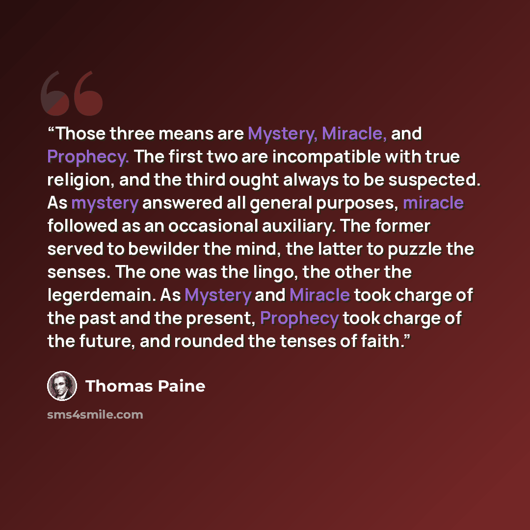 “Those three means are Mystery, Miracle, and Prophecy. The first two are incompatible with true religion, and the third ought always to be suspected. As mystery answered all general purposes, miracle followed as an occasional auxiliary. The former served to bewilder the mind, the latter to puzzle…” quote by Thomas Paine