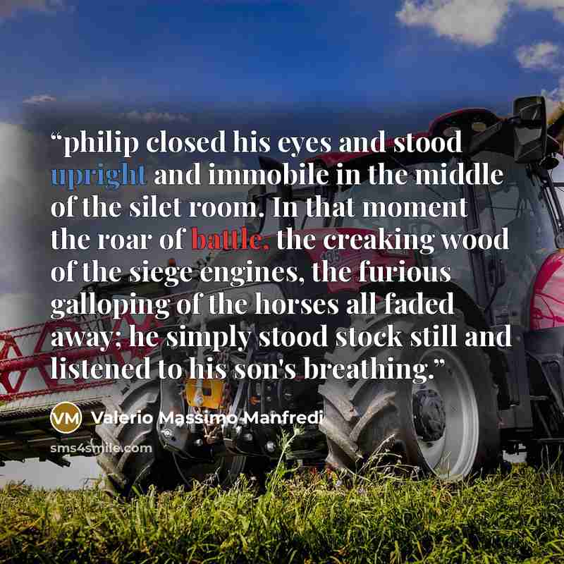 “philip closed his eyes and stood upright and immobile in the middle of the silet room. In that moment the roar of battle, the creaking wood of the siege engines, the furious galloping of the horses all faded away; he simply stood stock still and listened to his son's breathing.” quote by Valerio Massimo Manfredi