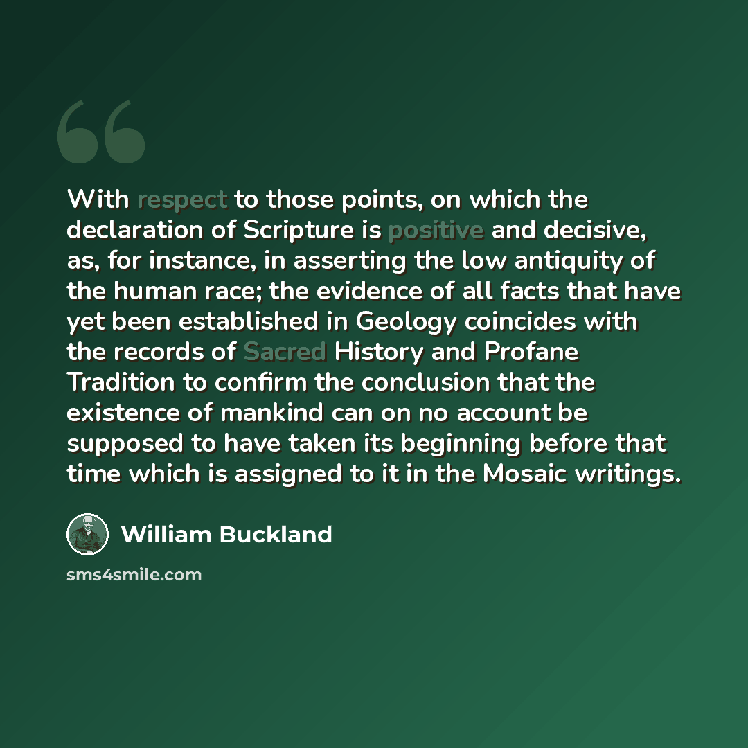 “With respect to those points, on which the declaration of Scripture is positive and decisive, as, for instance, in asserting the low antiquity of the human race; the evidence of all facts that have yet been established in Geology coincides with the records of Sacred History and Profane Tradition…” quote by William Buckland
