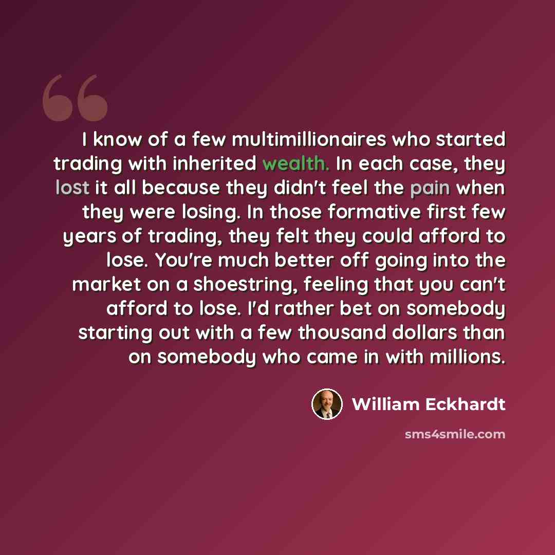 “I know of a few multimillionaires who started trading with inherited wealth. In each case, they lost it all because they didn't feel the pain when they were losing. In those formative first few years of trading, they felt they could afford to lose. You're much better off going into the market on a…” quote by William Eckhardt