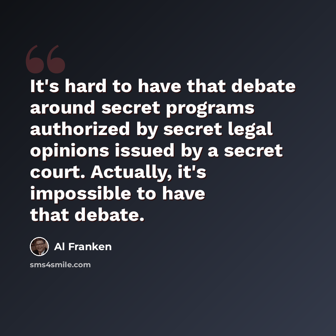 “It's hard to have that debate around secret programs authorized by secret legal opinions issued by a secret court. Actually, it's impossible to have that debate.” quote by Al Franken