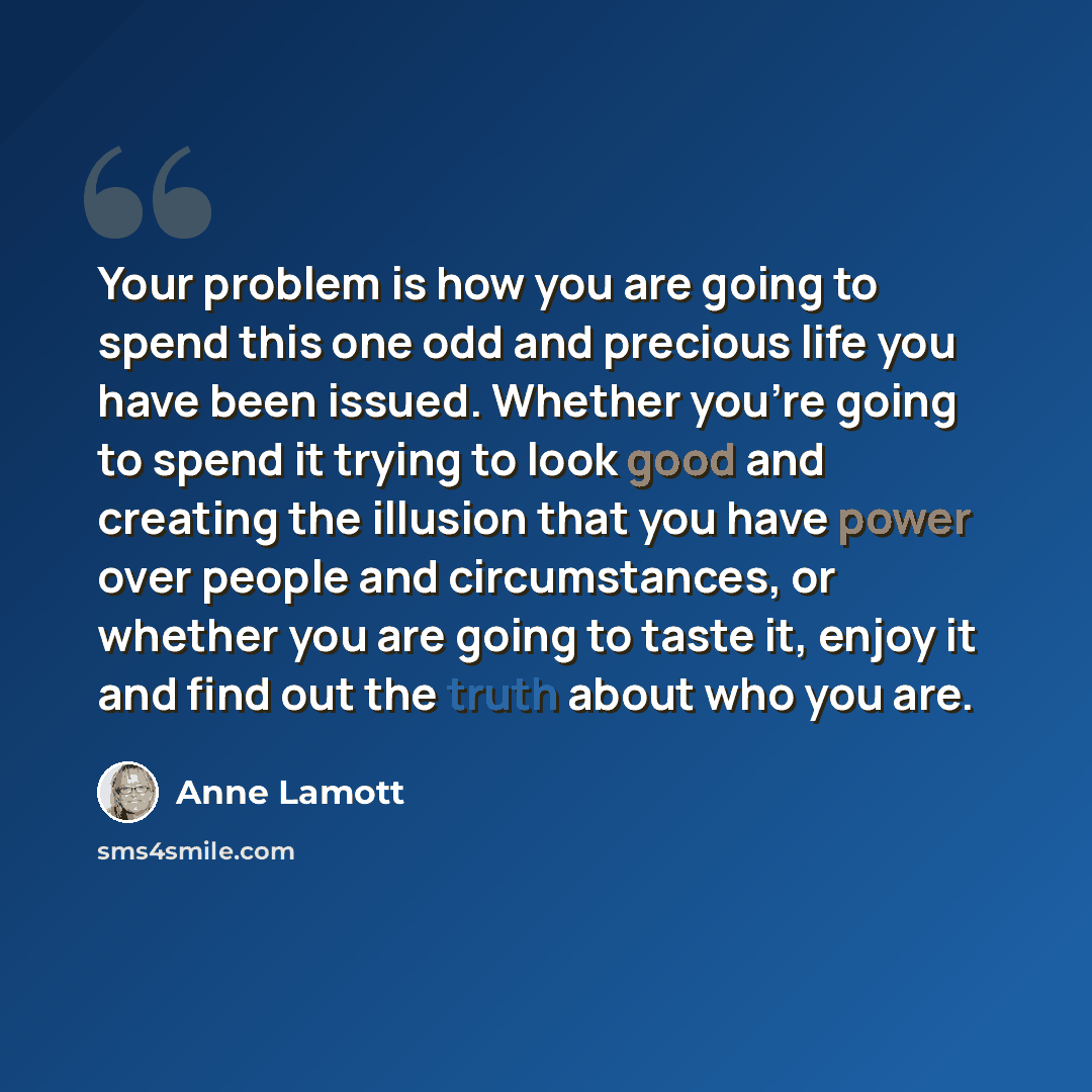 “Your problem is how you are going to spend this one odd and precious life you have been issued. Whether you're going to spend it trying to look good and creating the illusion that you have power over people and circumstances, or whether you are going to taste it, enjoy it and find out the truth…” quote by Anne Lamott
