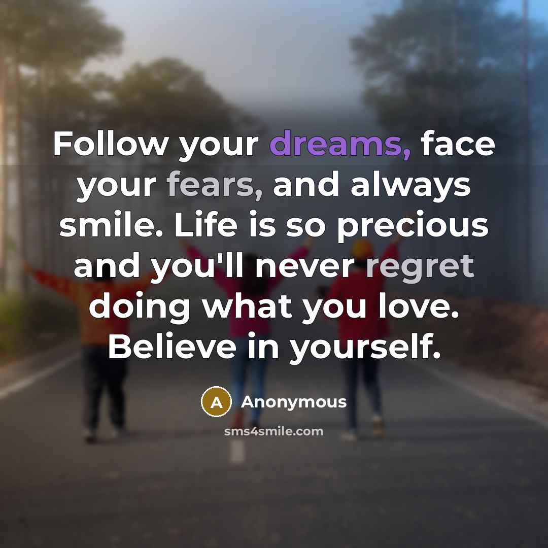 “Follow your dreams, face your fears, and always smile. Life is so precious and you'll never regret doing what you love. Believe in yourself.” quote by Anonymous