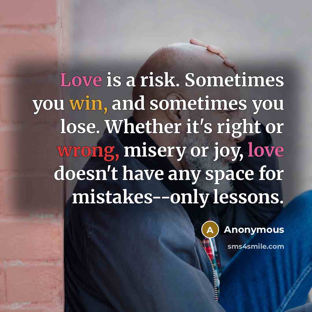 “Love is a risk. Sometimes you win, and sometimes you lose. Whether it's right or wrong, misery or joy, love doesn't have any space for mistakes--only lessons.” quote by Anonymous