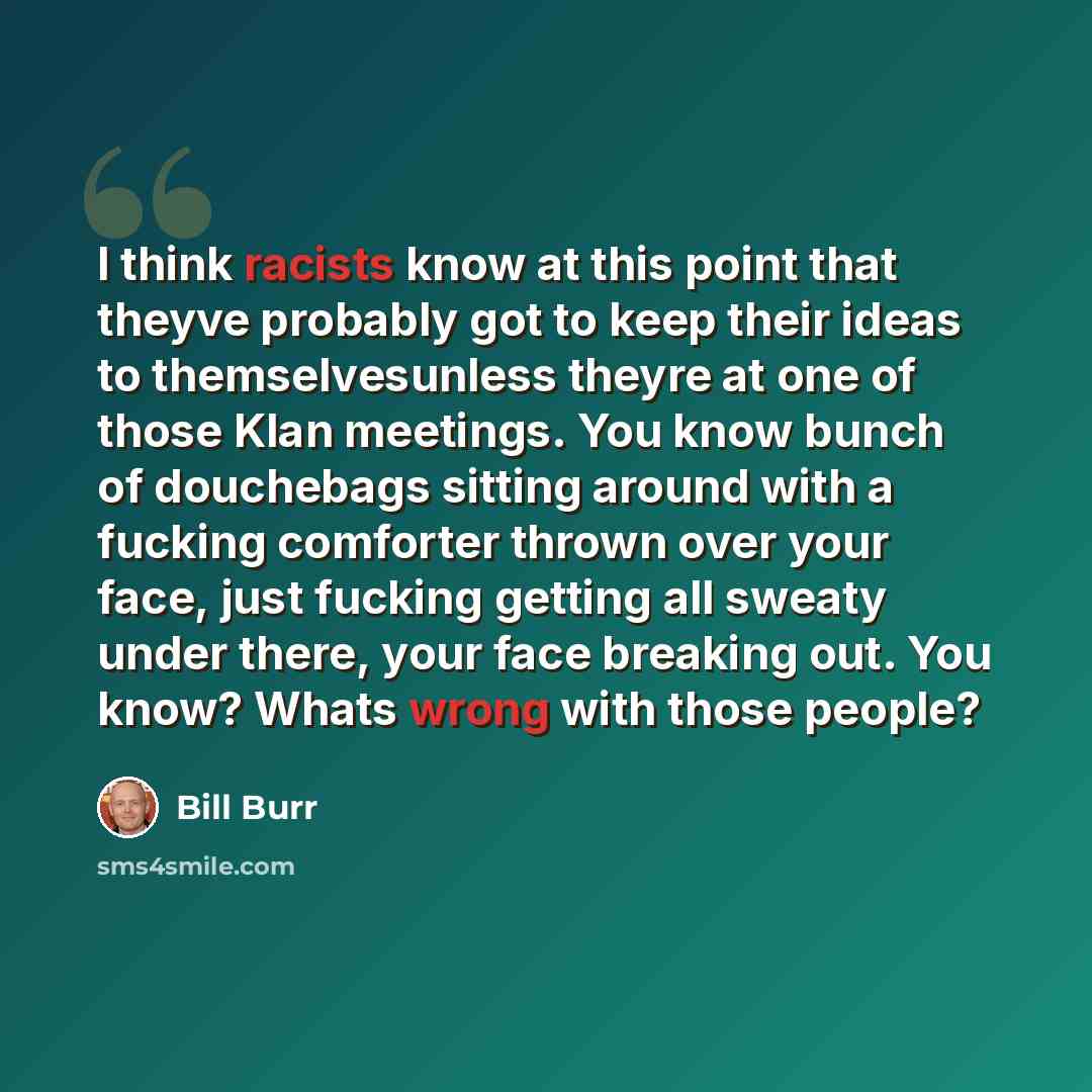 “I think racists know at this point that theyve probably got to keep their ideas to themselvesunless theyre at one of those Klan meetings. You know bunch of douchebags sitting around with a fucking comforter thrown over your face, just fucking getting all sweaty under there, your face breaking out…” quote by Bill Burr