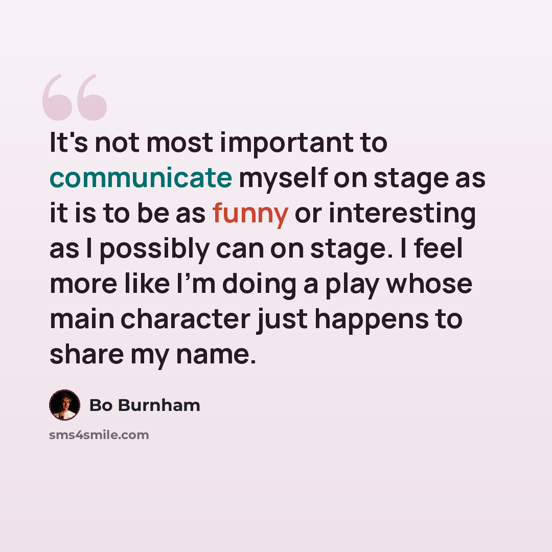 “It's not most important to communicate myself on stage as it is to be as funny or interesting as I possibly can on stage. I feel more like I'm doing a play whose main character just happens to share my name.” quote by Bo Burnham