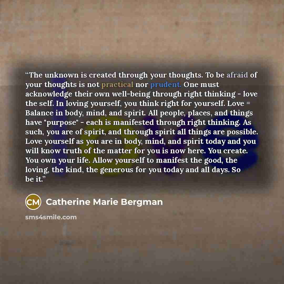 “The unknown is created through your thoughts. To be afraid of your thoughts is not practical nor prudent. One must acknowledge their own well-being through right thinking - love the self. In loving yourself, you think right for yourself. Love = Balance in body, mind, and spirit. All people…” quote by Catherine Marie Bergman