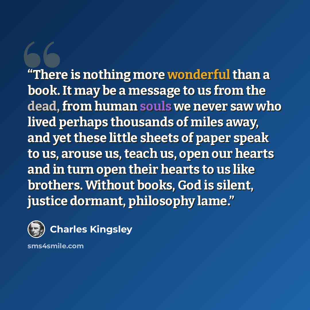 “There is nothing more wonderful than a book. It may be a message to us from the dead, from human souls we never saw who lived perhaps thousands of miles away, and yet these little sheets of paper speak to us, arouse us, teach us, open our hearts and in turn open their hearts to us like brothers…” quote by Charles Kingsley