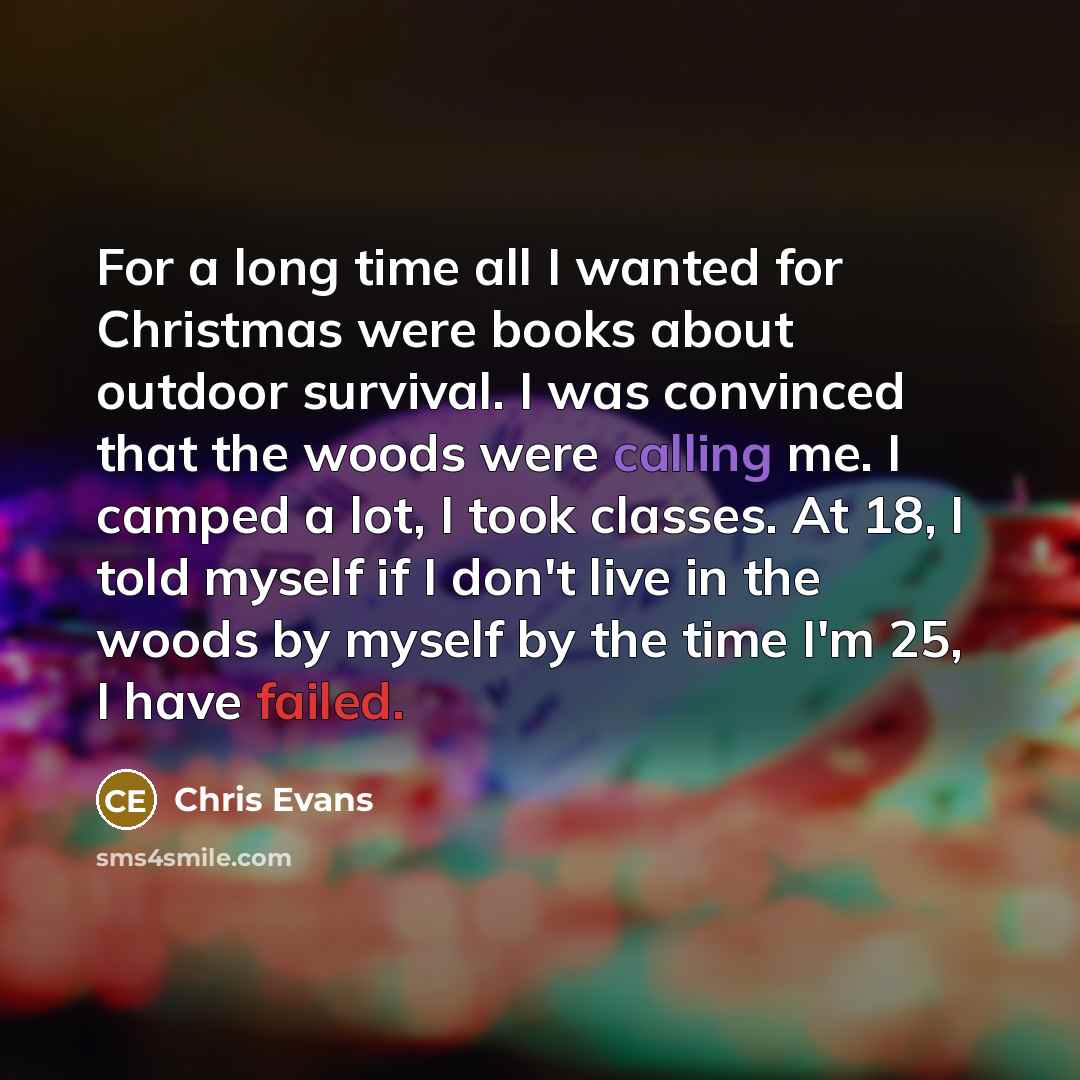 “For a long time all I wanted for Christmas were books about outdoor survival. I was convinced that the woods were calling me. I camped a lot, I took classes. At 18, I told myself if I don't live in the woods by myself by the time I'm 25, I have failed.” quote by Chris Evans
