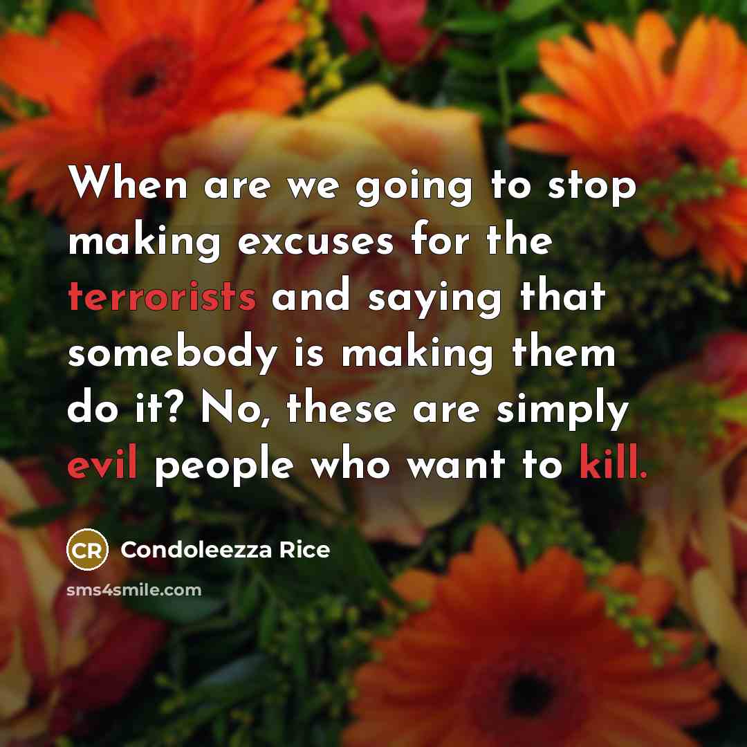 “When are we going to stop making excuses for the terrorists and saying that somebody is making them do it? No, these are simply evil people who want to kill.” quote by Condoleezza Rice