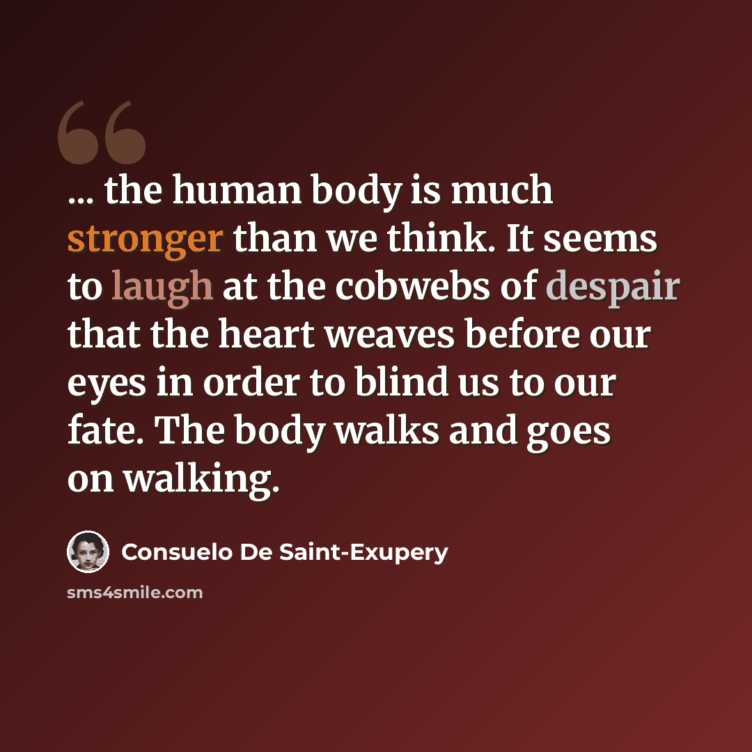 “... the human body is much stronger than we think. It seems to laugh at the cobwebs of despair that the heart weaves before our eyes in order to blind us to our fate. The body walks and goes on walking.” quote by Consuelo de Saint-Exupéry