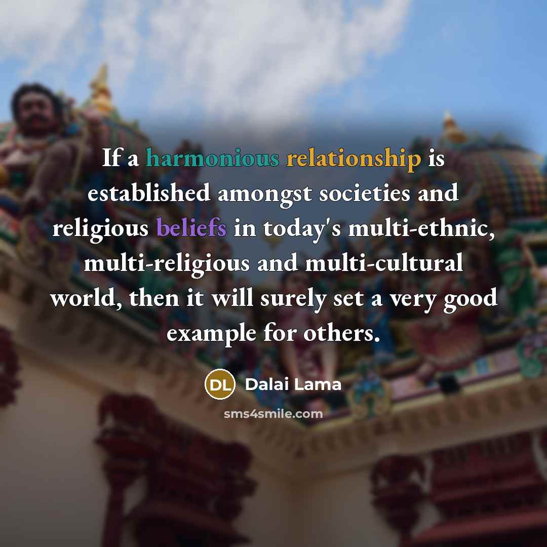 “If a harmonious relationship is established amongst societies and religious beliefs in today's multi-ethnic, multi-religious and multi-cultural world, then it will surely set a very good example for others.” quote by Dalai Lama