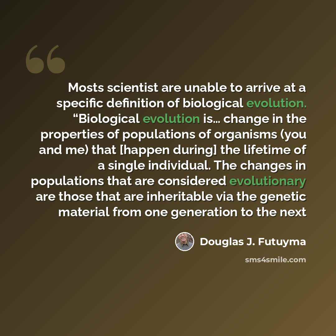 “Mosts scientist are unable to arrive at a specific definition of biological evolution. “Biological evolution is… change in the properties of populations of organisms (you and me) that [happen during] the lifetime of a single individual. The changes in populations that are considered evolutionary…” quote by Douglas J. Futuyma