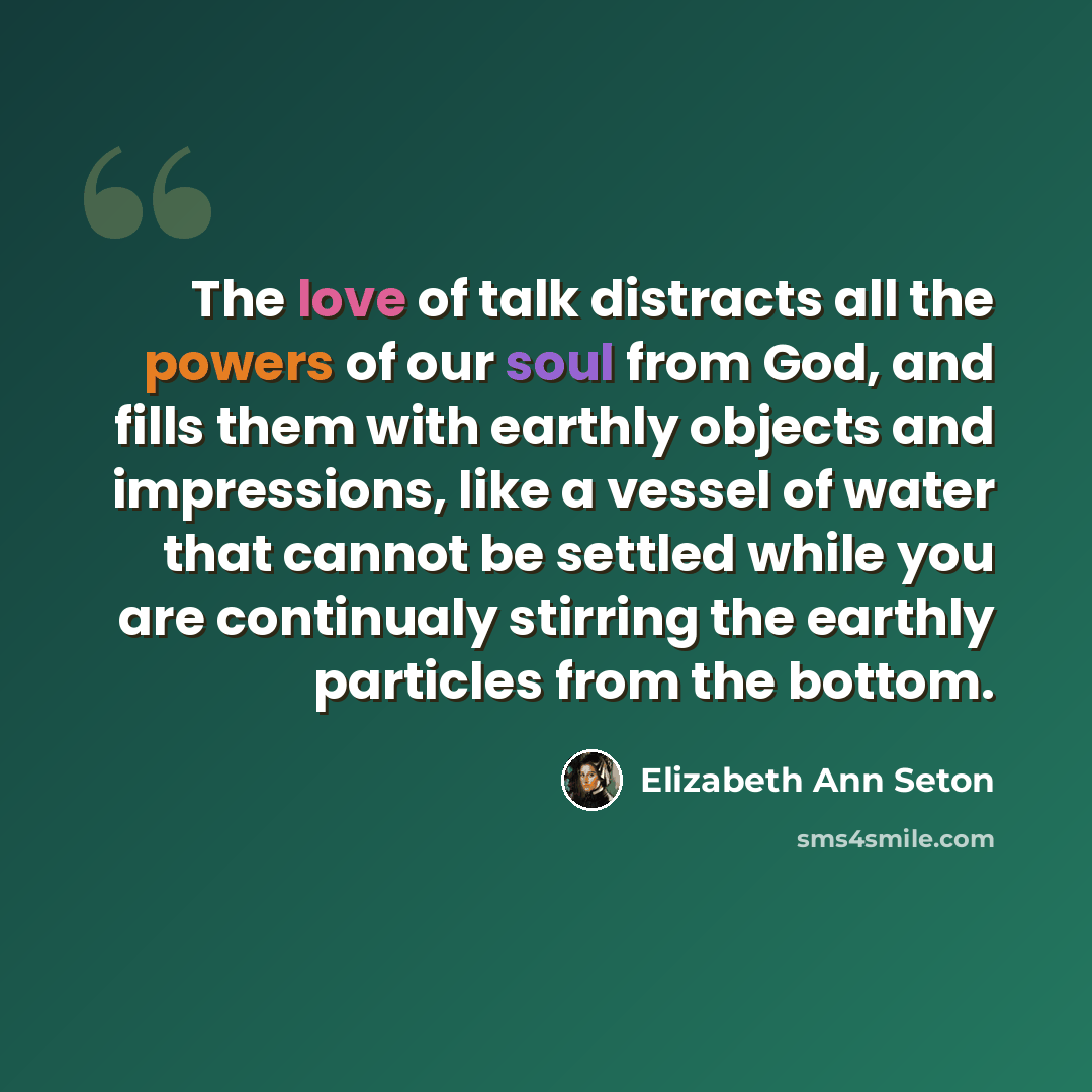 “The love of talk distracts all the powers of our soul from God, and fills them with earthly objects and impressions, like a vessel of water that cannot be settled while you are continualy stirring the earthly particles from the bottom.” quote by Elizabeth Ann Seton