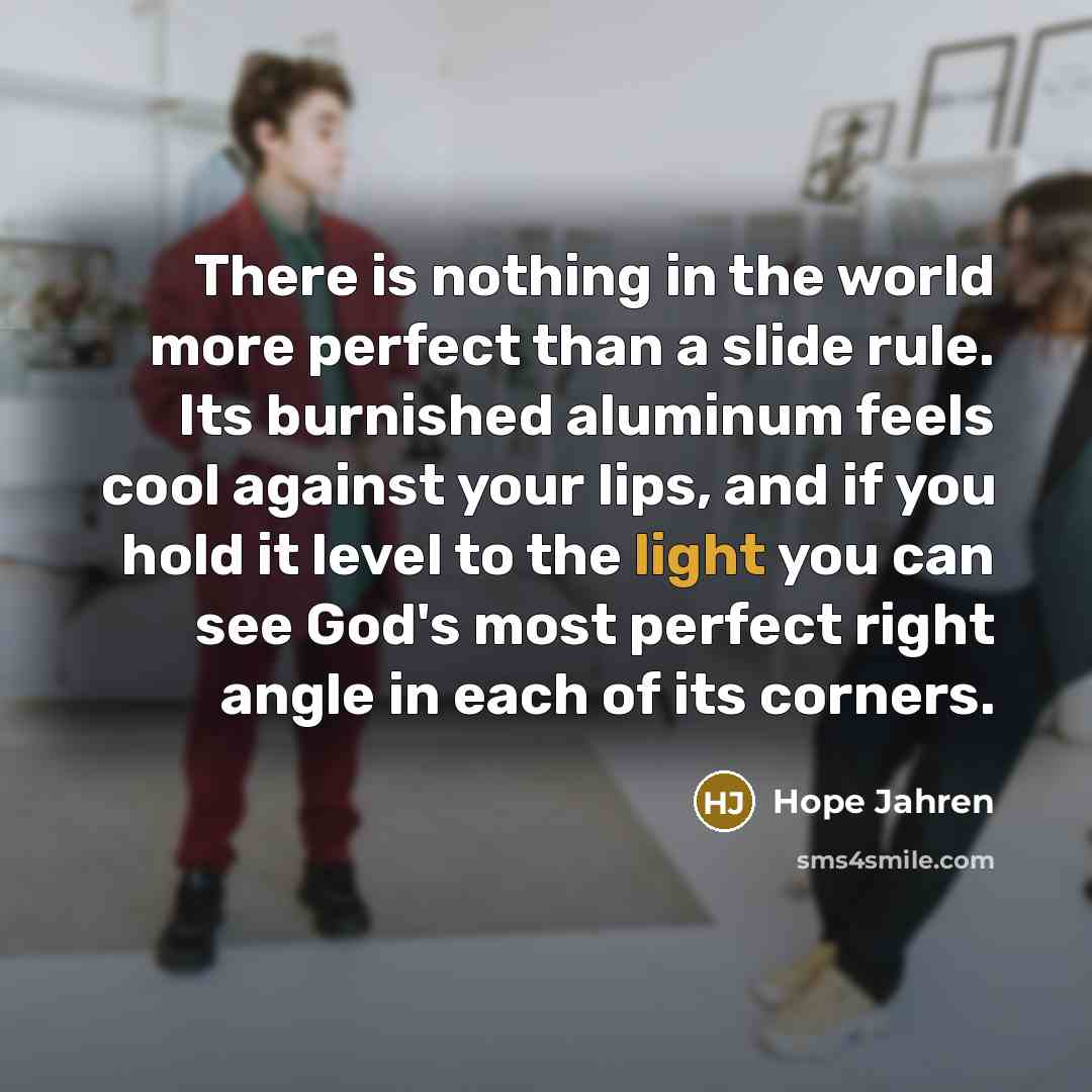 “There is nothing in the world more perfect than a slide rule. Its burnished aluminum feels cool against your lips, and if you hold it level to the light you can see God's most perfect right angle in each of its corners.” quote by Hope Jahren