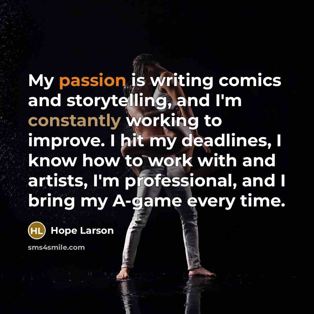 “My passion is writing comics and storytelling, and I'm constantly working to improve. I hit my deadlines, I know how to work with and artists, I'm professional, and I bring my A-game every time.” quote by Hope Larson