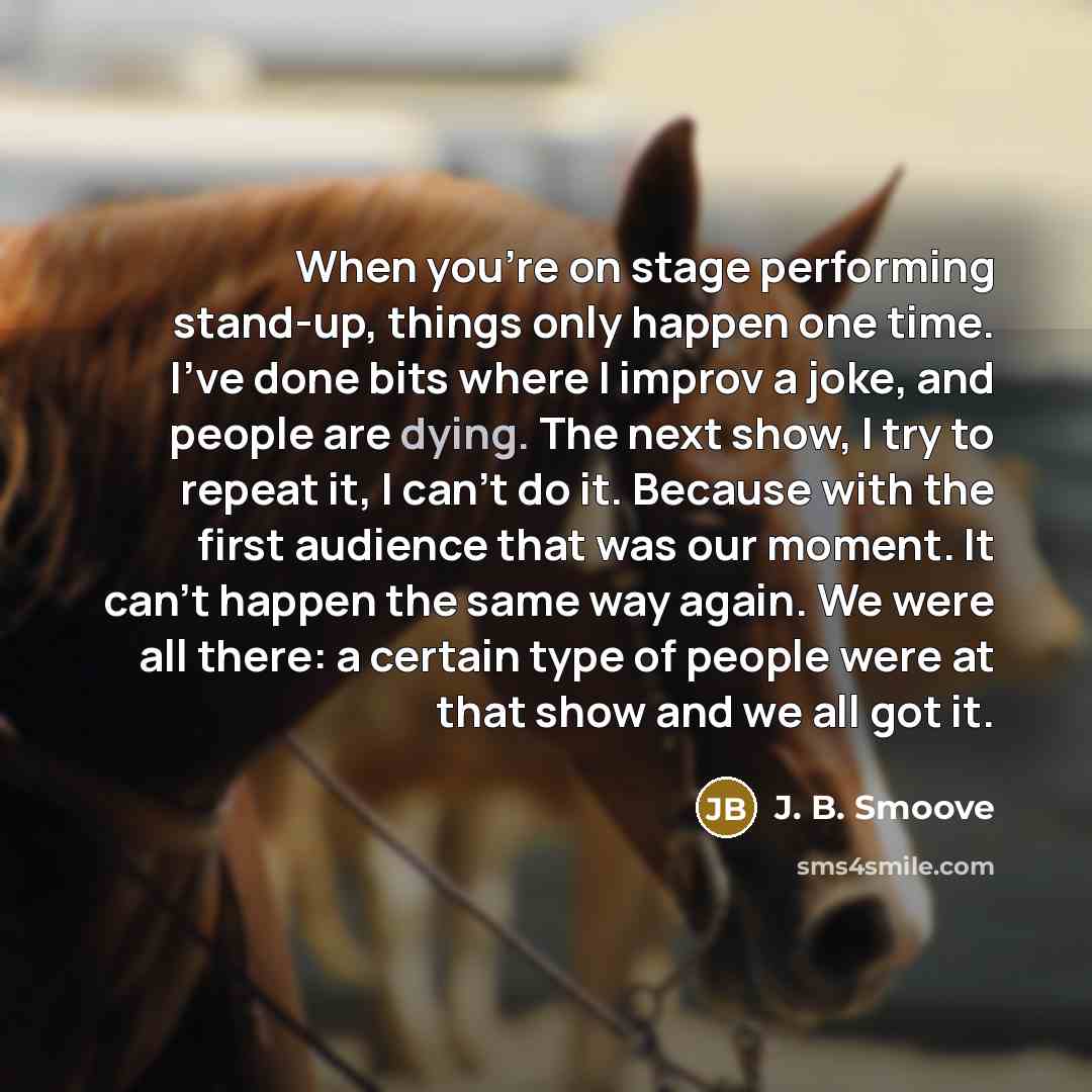 “When you're on stage performing stand-up, things only happen one time. I've done bits where I improv a joke, and people are dying. The next show, I try to repeat it, I can't do it. Because with the first audience that was our moment. It can't happen the same way again. We were all there: a certain…” quote by J. B. Smoove
