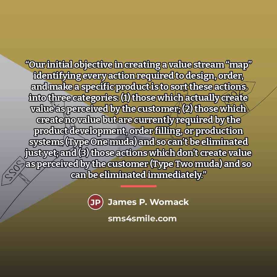 “Our initial objective in creating a value stream “map” identifying every action required to design, order, and make a specific product is to sort these actions into three categories: (1) those which actually create value as perceived by the customer; (2) those which create no value but are…” quote by James P. Womack