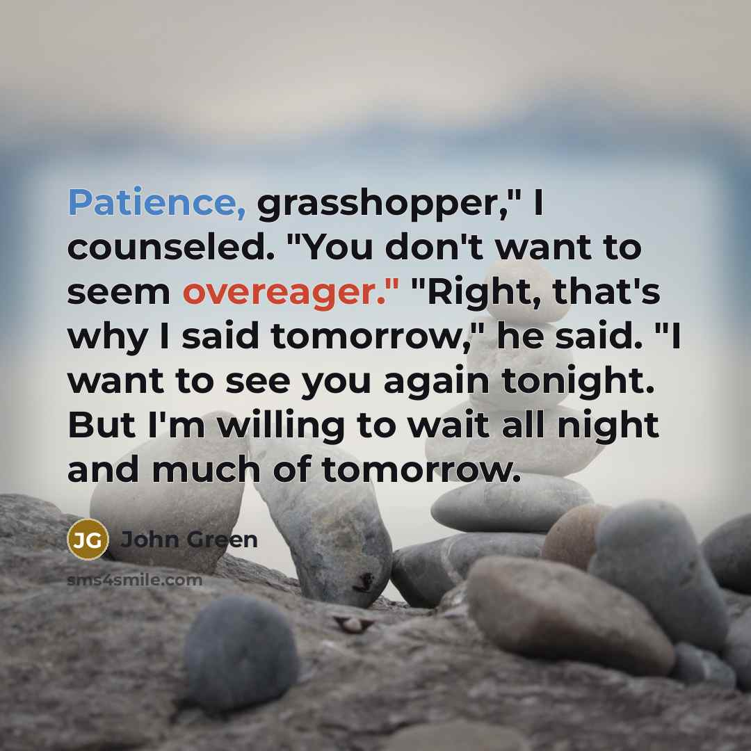 “Patience, grasshopper," I counseled. "You don't want to seem overeager." "Right, that's why I said tomorrow," he said. "I want to see you again tonight. But I'm willing to wait all night and much of tomorrow.” quote by John Green